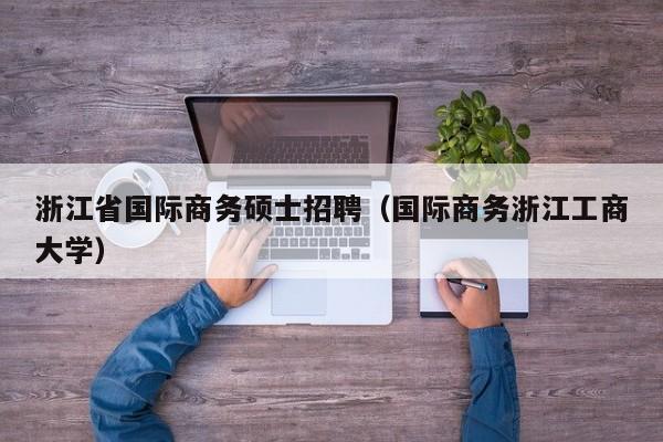 浙江省国际商务硕士招聘（国际商务浙江工商大学）-第1张图片-公办高校硕士招聘信息-最新高校硕士招聘信息-公办高校招聘条件