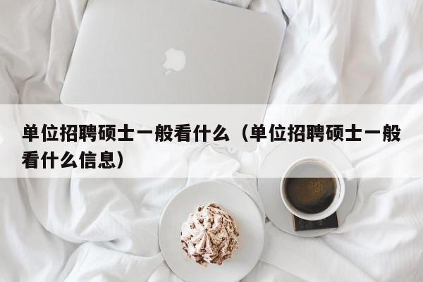 单位招聘硕士一般看什么（单位招聘硕士一般看什么信息）-第1张图片-公办高校硕士招聘信息-最新高校硕士招聘信息-公办高校招聘条件