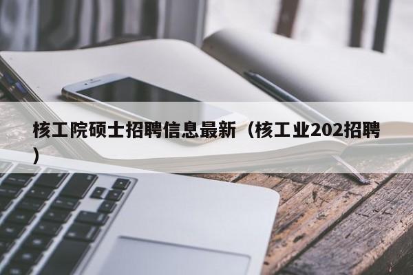 核工院硕士招聘信息最新（核工业202招聘）-第1张图片-公办高校硕士招聘信息-最新高校硕士招聘信息-公办高校招聘条件
