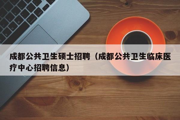 成都公共卫生硕士招聘（成都公共卫生临床医疗中心招聘信息）-第1张图片-公办高校硕士招聘信息-最新高校硕士招聘信息-公办高校招聘条件