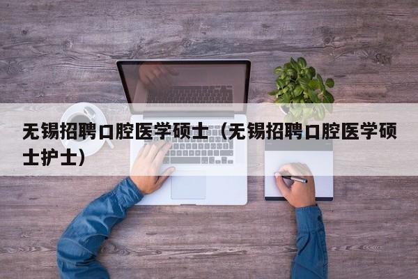 无锡招聘口腔医学硕士（无锡招聘口腔医学硕士护士）-第1张图片-公办高校硕士招聘信息-最新高校硕士招聘信息-公办高校招聘条件