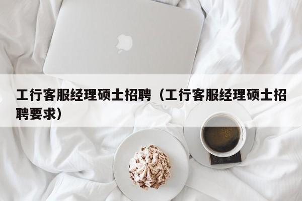 工行客服经理硕士招聘（工行客服经理硕士招聘要求）-第1张图片-公办高校硕士招聘信息-最新高校硕士招聘信息-公办高校招聘条件