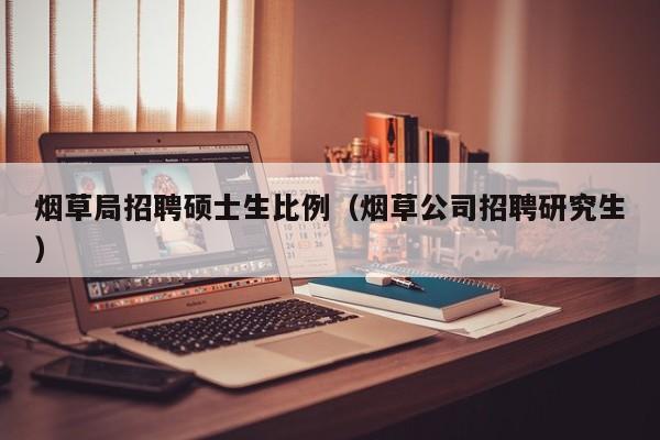 烟草局招聘硕士生比例（烟草公司招聘研究生）-第1张图片-公办高校硕士招聘信息-最新高校硕士招聘信息-公办高校招聘条件