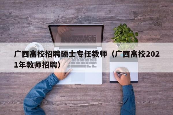 广西高校招聘硕士专任教师（广西高校2021年教师招聘）-第1张图片-公办高校硕士招聘信息-最新高校硕士招聘信息-公办高校招聘条件