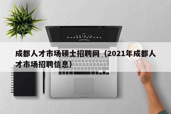 成都人才市场硕士招聘网（2021年成都人才市场招聘信息）-第1张图片-公办高校硕士招聘信息-最新高校硕士招聘信息-公办高校招聘条件