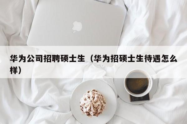 华为公司招聘硕士生（华为招硕士生待遇怎么样）-第1张图片-公办高校硕士招聘信息-最新高校硕士招聘信息-公办高校招聘条件