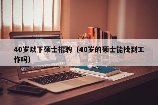 40岁以下硕士招聘（40岁的硕士能找到工作吗）-第1张图片-公办高校硕士招聘信息-最新高校硕士招聘信息-公办高校招聘条件