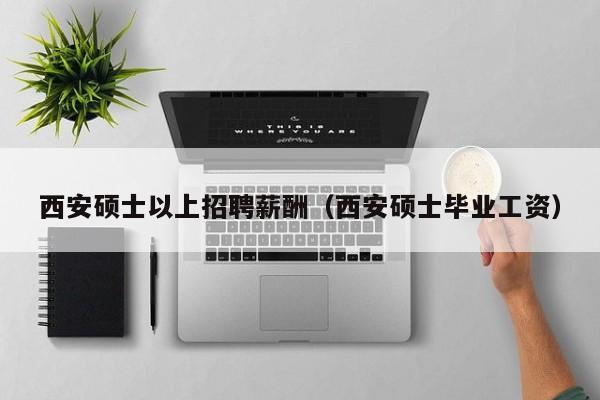 西安硕士以上招聘薪酬（西安硕士毕业工资）-第1张图片-公办高校硕士招聘信息-最新高校硕士招聘信息-公办高校招聘条件
