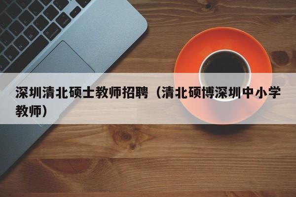 深圳清北硕士教师招聘（清北硕博深圳中小学教师）-第1张图片-公办高校硕士招聘信息-最新高校硕士招聘信息-公办高校招聘条件