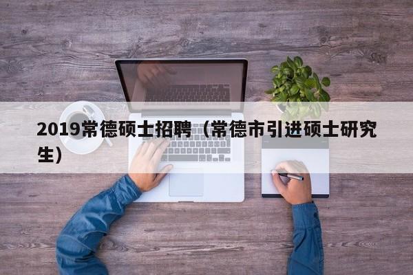 2019常德硕士招聘（常德市引进硕士研究生）-第1张图片-公办高校硕士招聘信息-最新高校硕士招聘信息-公办高校招聘条件
