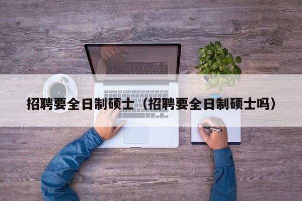 招聘要全日制硕士（招聘要全日制硕士吗）-第1张图片-公办高校硕士招聘信息-最新高校硕士招聘信息-公办高校招聘条件
