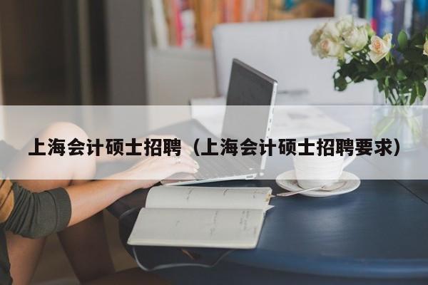 上海会计硕士招聘（上海会计硕士招聘要求）-第1张图片-公办高校硕士招聘信息-最新高校硕士招聘信息-公办高校招聘条件