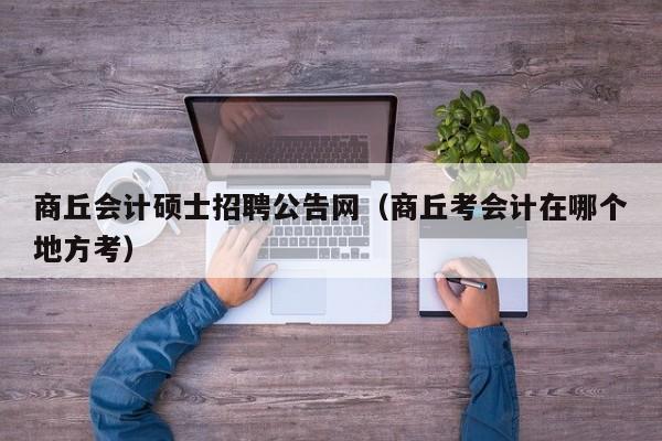商丘会计硕士招聘公告网（商丘考会计在哪个地方考）-第1张图片-公办高校硕士招聘信息-最新高校硕士招聘信息-公办高校招聘条件