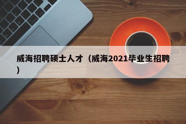 威海招聘硕士人才（威海2021毕业生招聘）-第1张图片-公办高校硕士招聘信息-最新高校硕士招聘信息-公办高校招聘条件