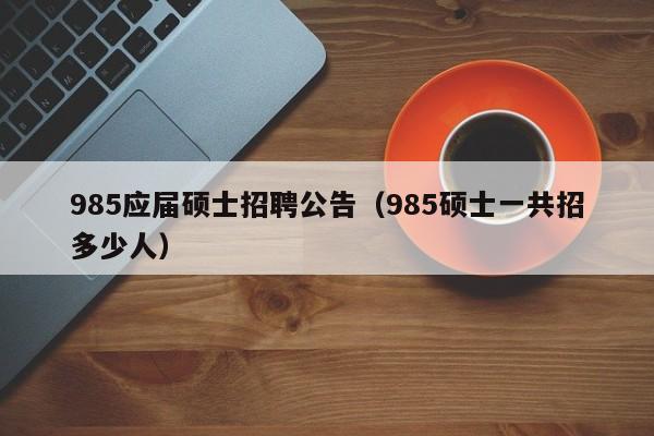 985应届硕士招聘公告（985硕士一共招多少人）-第1张图片-公办高校硕士招聘信息-最新高校硕士招聘信息-公办高校招聘条件