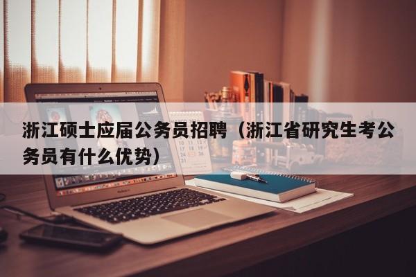 浙江硕士应届公务员招聘（浙江省研究生考公务员有什么优势）-第1张图片-公办高校硕士招聘信息-最新高校硕士招聘信息-公办高校招聘条件