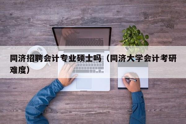 同济招聘会计专业硕士吗（同济大学会计考研难度）-第1张图片-公办高校硕士招聘信息-最新高校硕士招聘信息-公办高校招聘条件