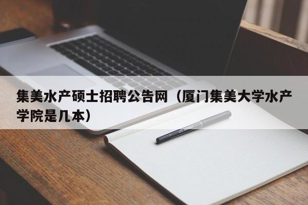 集美水产硕士招聘公告网（厦门集美大学水产学院是几本）-第1张图片-公办高校硕士招聘信息-最新高校硕士招聘信息-公办高校招聘条件