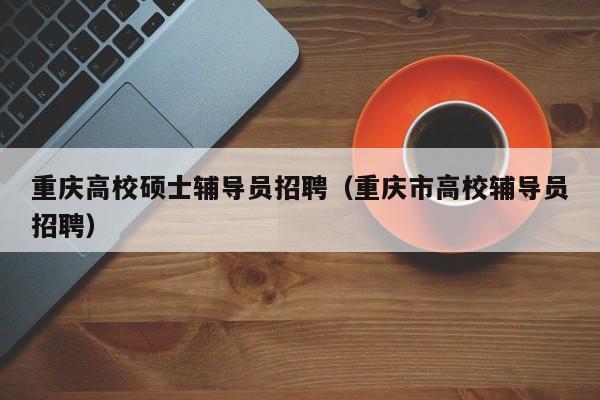 重庆高校硕士辅导员招聘（重庆市高校辅导员招聘）-第1张图片-公办高校硕士招聘信息-最新高校硕士招聘信息-公办高校招聘条件