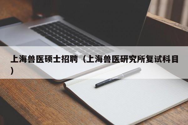 上海兽医硕士招聘（上海兽医研究所复试科目）-第1张图片-公办高校硕士招聘信息-最新高校硕士招聘信息-公办高校招聘条件