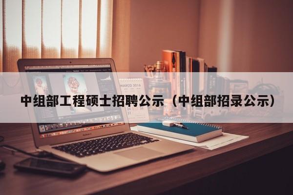 中组部工程硕士招聘公示（中组部招录公示）-第1张图片-公办高校硕士招聘信息-最新高校硕士招聘信息-公办高校招聘条件