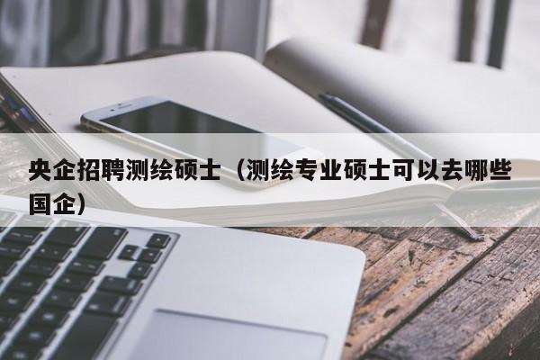 央企招聘测绘硕士（测绘专业硕士可以去哪些国企）-第1张图片-公办高校硕士招聘信息-最新高校硕士招聘信息-公办高校招聘条件