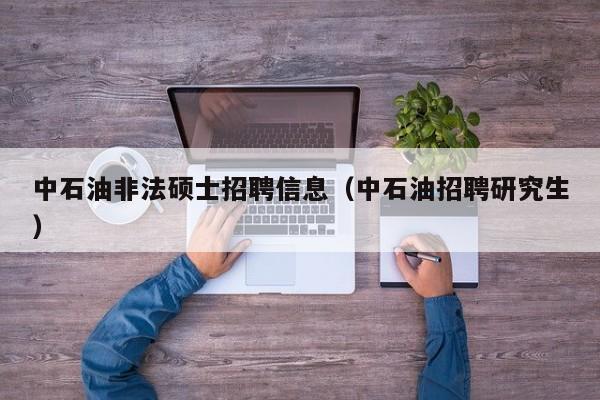 中石油非法硕士招聘信息（中石油招聘研究生）-第1张图片-公办高校硕士招聘信息-最新高校硕士招聘信息-公办高校招聘条件