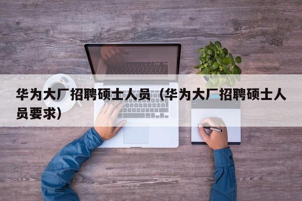华为大厂招聘硕士人员（华为大厂招聘硕士人员要求）-第1张图片-公办高校硕士招聘信息-最新高校硕士招聘信息-公办高校招聘条件