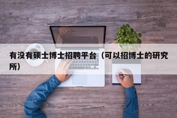 有没有硕士博士招聘平台（可以招博士的研究所）-第1张图片-公办高校硕士招聘信息-最新高校硕士招聘信息-公办高校招聘条件