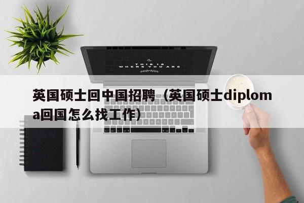 英国硕士回中国招聘（英国硕士diploma回国怎么找工作）-第1张图片-公办高校硕士招聘信息-最新高校硕士招聘信息-公办高校招聘条件