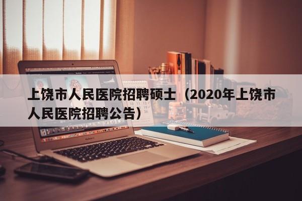 上饶市人民医院招聘硕士（2020年上饶市人民医院招聘公告）-第1张图片-公办高校硕士招聘信息-最新高校硕士招聘信息-公办高校招聘条件
