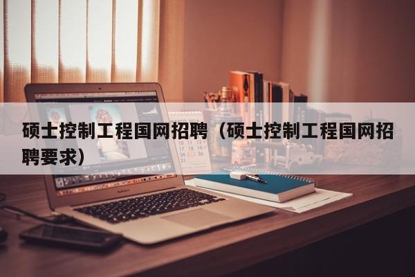 硕士控制工程国网招聘（硕士控制工程国网招聘要求）-第1张图片-公办高校硕士招聘信息-最新高校硕士招聘信息-公办高校招聘条件