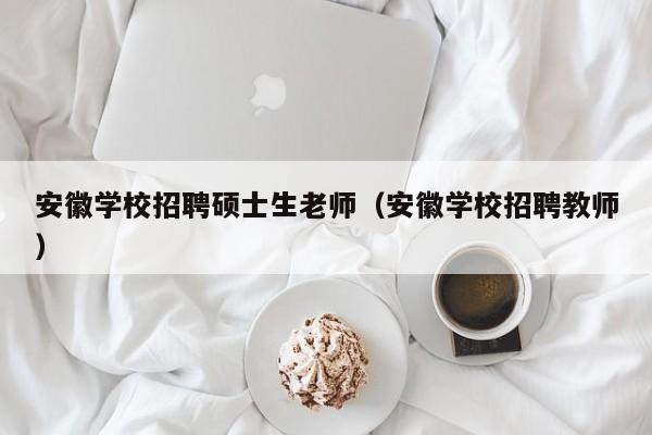 安徽学校招聘硕士生老师（安徽学校招聘教师）-第1张图片-公办高校硕士招聘信息-最新高校硕士招聘信息-公办高校招聘条件