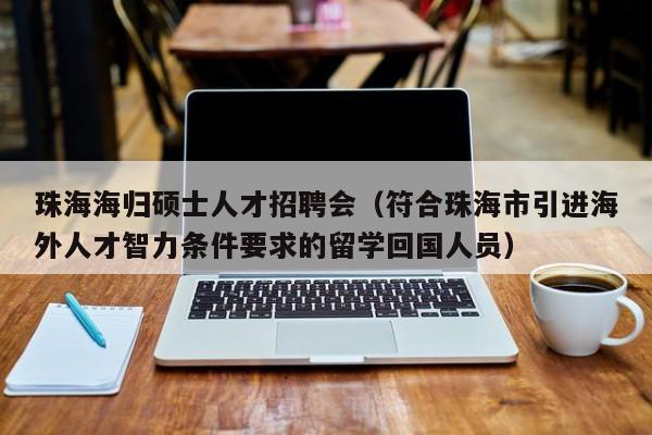 珠海海归硕士人才招聘会（符合珠海市引进海外人才智力条件要求的留学回国人员）-第1张图片-公办高校硕士招聘信息-最新高校硕士招聘信息-公办高校招聘条件