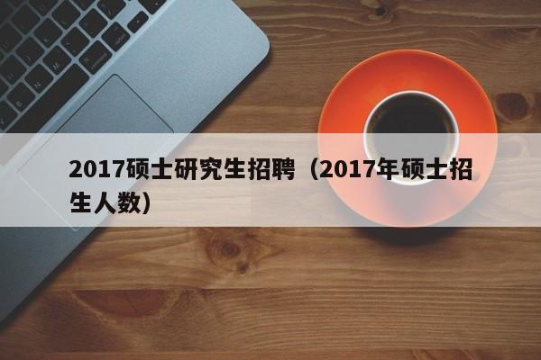 2017硕士研究生招聘（2017年硕士招生人数）-第1张图片-公办高校硕士招聘信息-最新高校硕士招聘信息-公办高校招聘条件