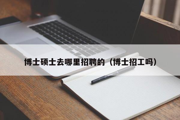博士硕士去哪里招聘的（博士招工吗）-第1张图片-公办高校硕士招聘信息-最新高校硕士招聘信息-公办高校招聘条件