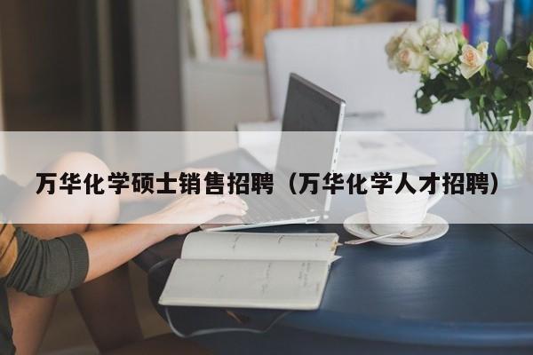 万华化学硕士销售招聘（万华化学人才招聘）-第1张图片-公办高校硕士招聘信息-最新高校硕士招聘信息-公办高校招聘条件