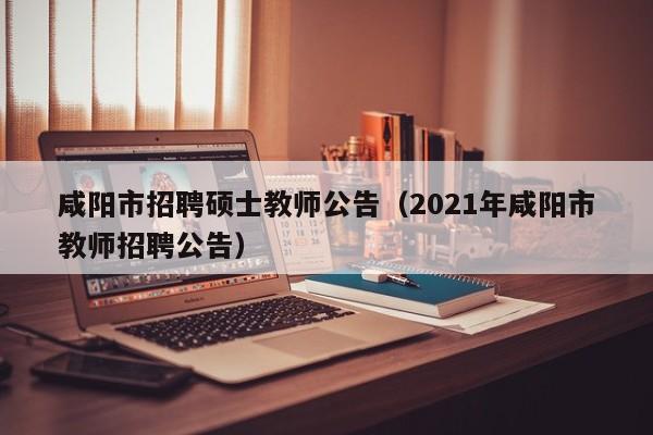 咸阳市招聘硕士教师公告（2021年咸阳市教师招聘公告）-第1张图片-公办高校硕士招聘信息-最新高校硕士招聘信息-公办高校招聘条件
