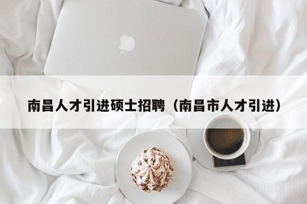 南昌人才引进硕士招聘（南昌市人才引进）-第1张图片-公办高校硕士招聘信息-最新高校硕士招聘信息-公办高校招聘条件