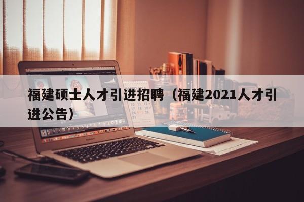 福建硕士人才引进招聘（福建2021人才引进公告）-第1张图片-公办高校硕士招聘信息-最新高校硕士招聘信息-公办高校招聘条件