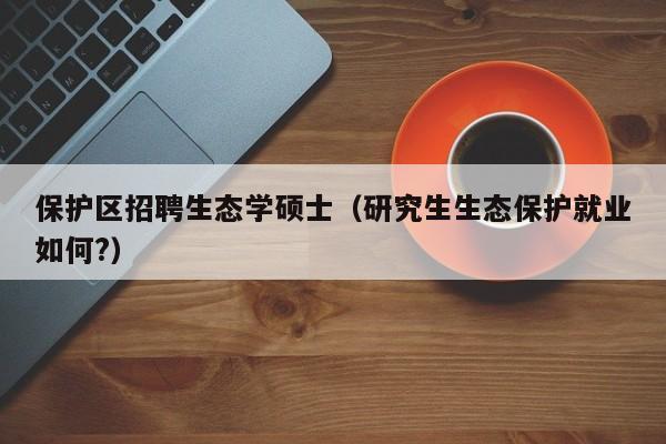 保护区招聘生态学硕士（研究生生态保护就业如何?）-第1张图片-公办高校硕士招聘信息-最新高校硕士招聘信息-公办高校招聘条件