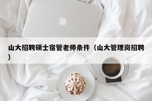 山大招聘硕士宿管老师条件（山大管理岗招聘）-第1张图片-公办高校硕士招聘信息-最新高校硕士招聘信息-公办高校招聘条件