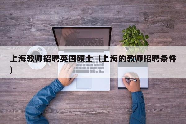 上海教师招聘英国硕士（上海的教师招聘条件）-第1张图片-公办高校硕士招聘信息-最新高校硕士招聘信息-公办高校招聘条件
