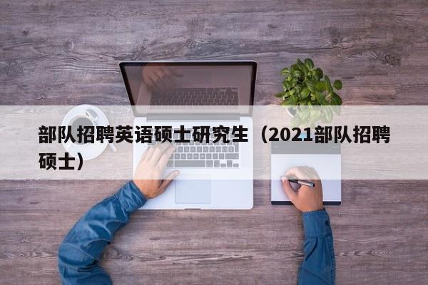 部队招聘英语硕士研究生（2021部队招聘硕士）-第1张图片-公办高校硕士招聘信息-最新高校硕士招聘信息-公办高校招聘条件