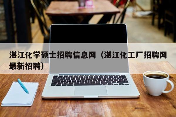 湛江化学硕士招聘信息网（湛江化工厂招聘网最新招聘）-第1张图片-公办高校硕士招聘信息-最新高校硕士招聘信息-公办高校招聘条件