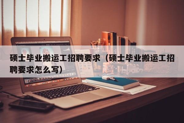 硕士毕业搬运工招聘要求（硕士毕业搬运工招聘要求怎么写）-第1张图片-公办高校硕士招聘信息-最新高校硕士招聘信息-公办高校招聘条件
