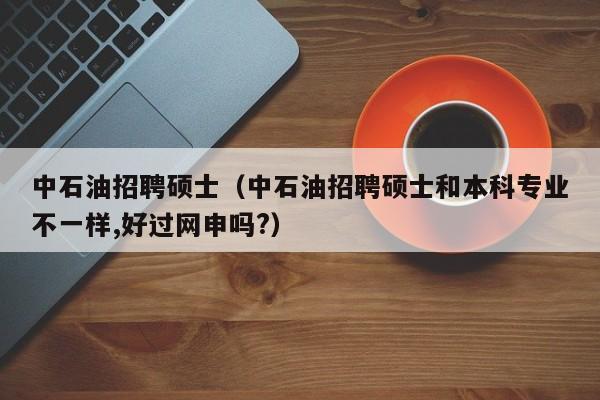 中石油招聘硕士（中石油招聘硕士和本科专业不一样,好过网申吗?）-第1张图片-公办高校硕士招聘信息-最新高校硕士招聘信息-公办高校招聘条件
