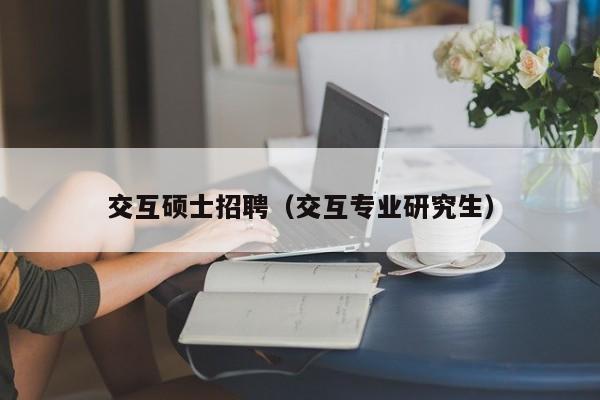 交互硕士招聘（交互专业研究生）-第1张图片-公办高校硕士招聘信息-最新高校硕士招聘信息-公办高校招聘条件