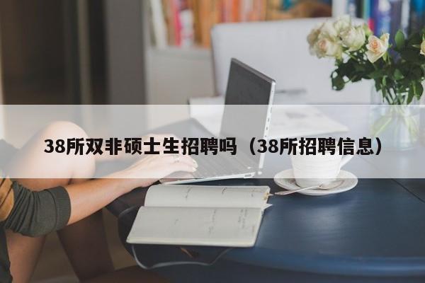 38所双非硕士生招聘吗（38所招聘信息）-第1张图片-公办高校硕士招聘信息-最新高校硕士招聘信息-公办高校招聘条件