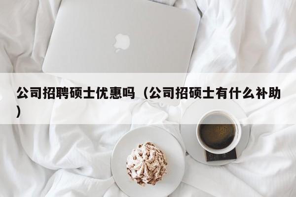 公司招聘硕士优惠吗（公司招硕士有什么补助）-第1张图片-公办高校硕士招聘信息-最新高校硕士招聘信息-公办高校招聘条件